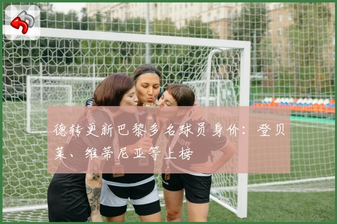 德转更新巴黎多名球员身价:登贝莱、维蒂尼亚等上榜