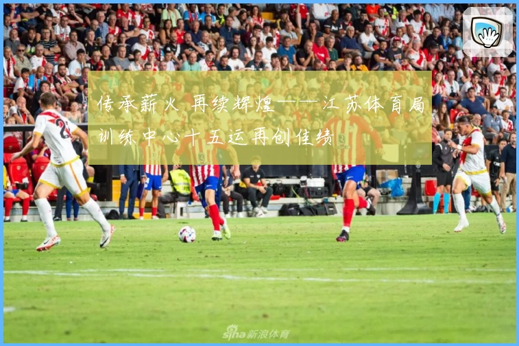 传承薪火 再续辉煌——江苏体育局训练中心十五运再创佳绩