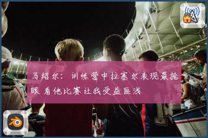 马绍尔：训练营中拉塞尔表现最抢眼 看他比赛让我受益匪浅