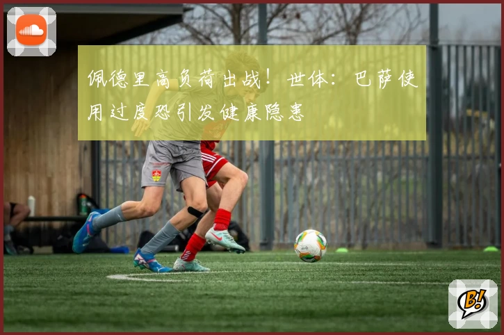 佩德里高负荷出战！世体：巴萨使用过度恐引发健康隐患