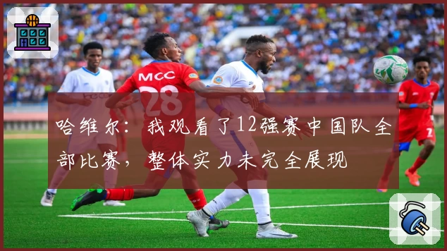 哈维尔:我观看了12强赛中国队全部比赛,整体实力未完全展现