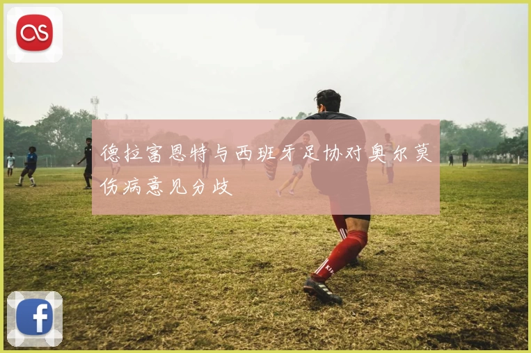 德拉富恩特与西班牙足协对奥尔莫伤病意见分歧