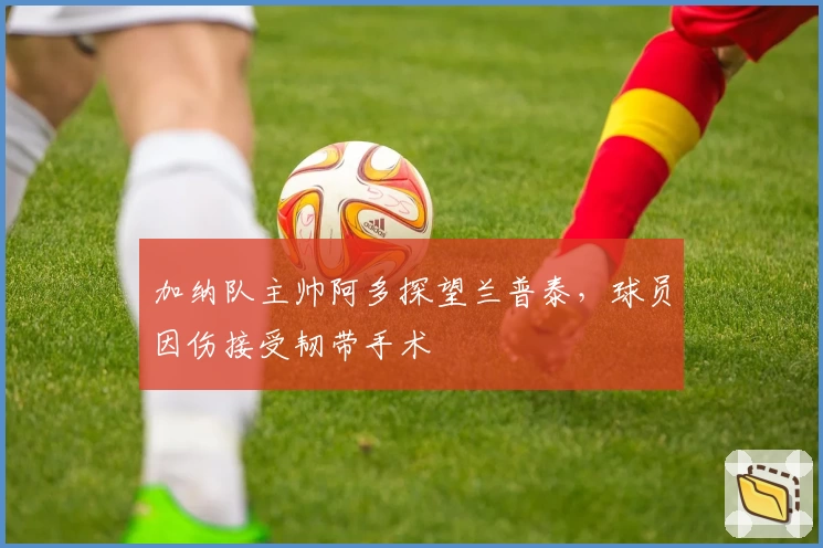加纳队主帅阿多探望兰普泰，球员因伤接受韧带手术