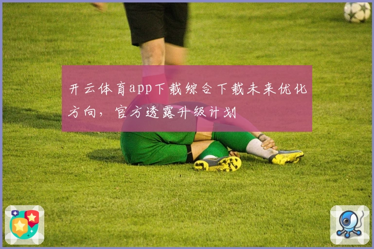 开云体育app下载综合下载未来优化方向，官方透露升级计划