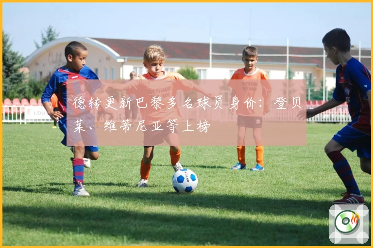 德转更新巴黎多名球员身价:登贝莱、维蒂尼亚等上榜