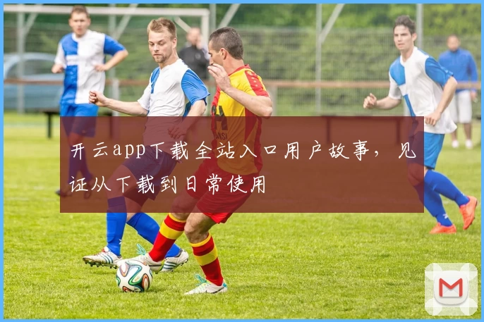 开云app下载全站入口用户故事，见证从下载到日常使用