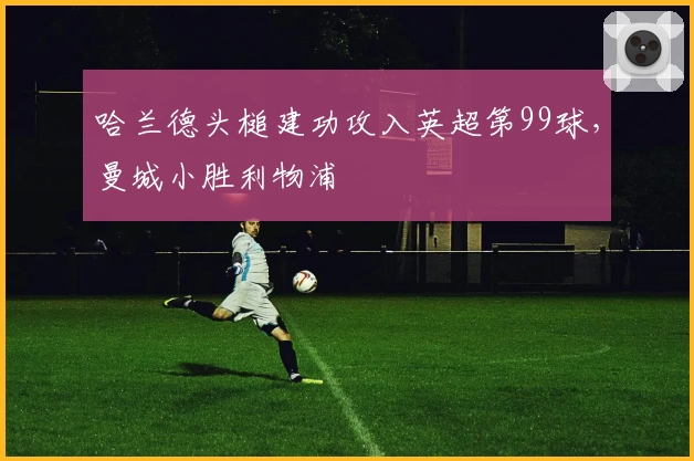 哈兰德头槌建功攻入英超第99球，曼城小胜利物浦