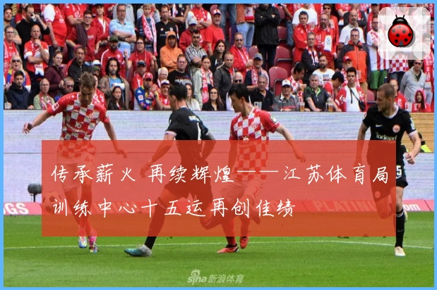 传承薪火 再续辉煌——江苏体育局训练中心十五运再创佳绩