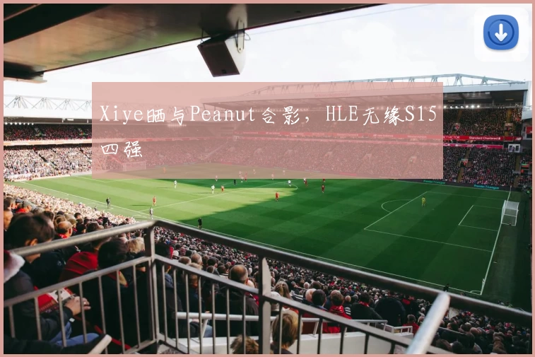 Xiye晒与Peanut合影，HLE无缘S15四强