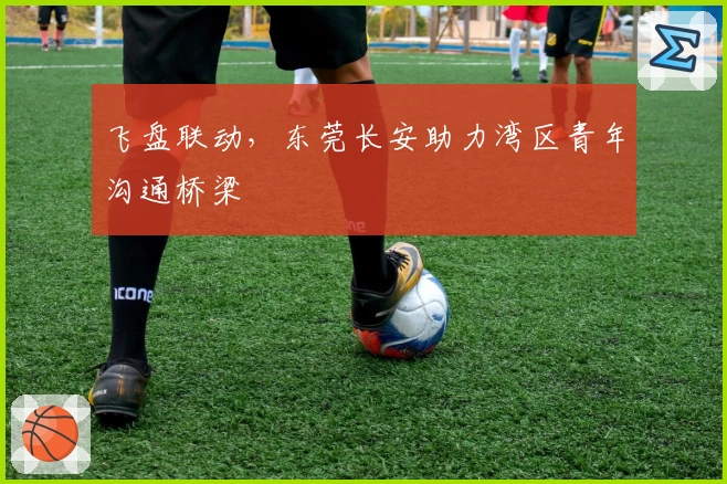 飞盘联动，东莞长安助力湾区青年沟通桥梁
