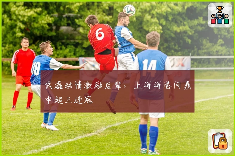 武磊动情激励后辈，上海海港问鼎中超三连冠