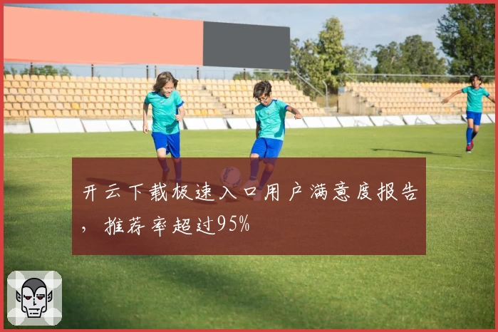 开云下载极速入口用户满意度报告，推荐率超过95%