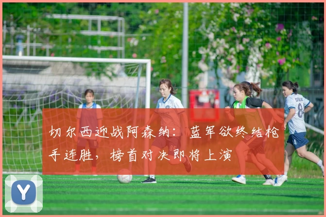 切尔西迎战阿森纳：蓝军欲终结枪手连胜，榜首对决即将上演