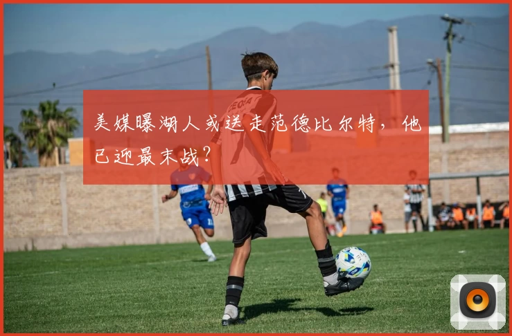 美媒曝湖人或送走范德比尔特，他已迎最末战？