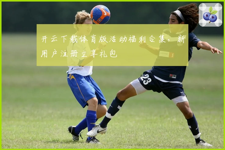 开云下载体育版活动福利合集，新用户注册立享礼包