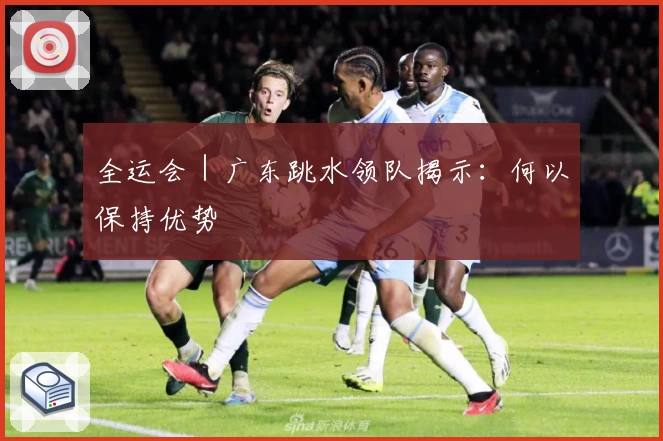 全运会｜广东跳水领队揭示：何以保持优势